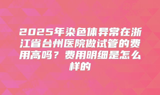 2025年染色体异常在浙江省台州医院做试管的费用高吗？费用明细是怎么样的