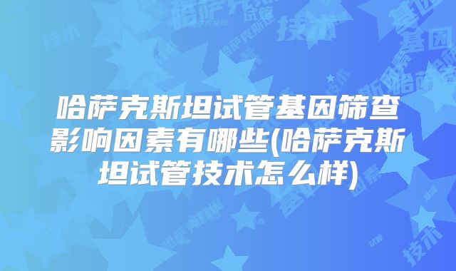 哈萨克斯坦试管基因筛查影响因素有哪些(哈萨克斯坦试管技术怎么样)