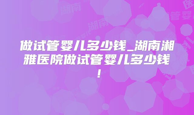 做试管婴儿多少钱_湖南湘雅医院做试管婴儿多少钱！