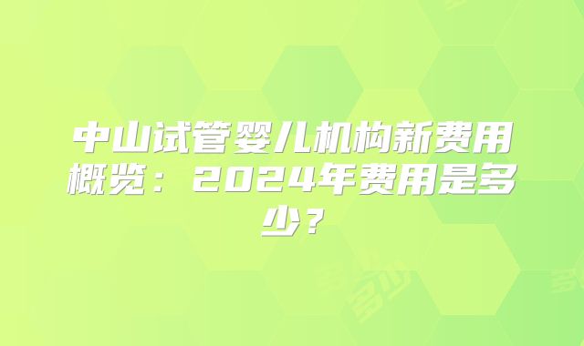 中山试管婴儿机构新费用概览：2024年费用是多少？