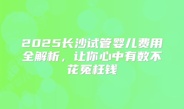 2025长沙试管婴儿费用全解析，让你心中有数不花冤枉钱