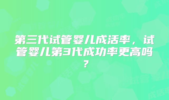 第三代试管婴儿成活率，试管婴儿第3代成功率更高吗？