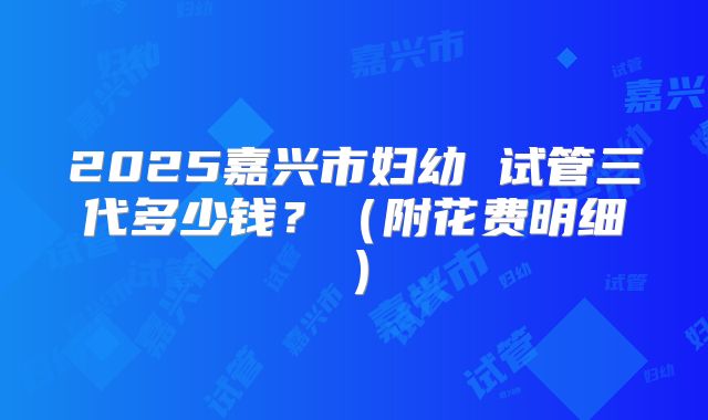 2025嘉兴市妇幼 试管三代多少钱？（附花费明细）