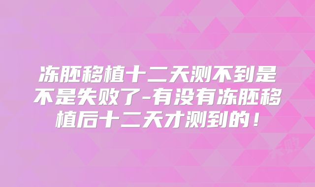 冻胚移植十二天测不到是不是失败了-有没有冻胚移植后十二天才测到的！