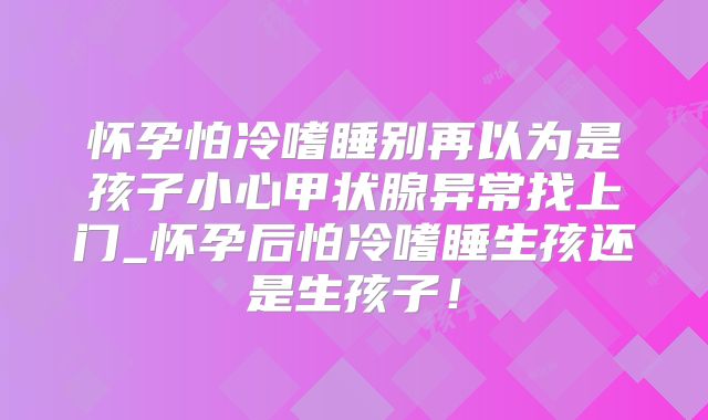 怀孕怕冷嗜睡别再以为是孩子小心甲状腺异常找上门_怀孕后怕冷嗜睡生孩还是生孩子！