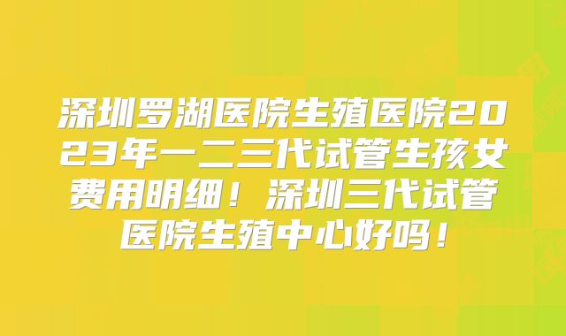 深圳罗湖医院生殖医院2023年一二三代试管生孩女费用明细！深圳三代试管医院生殖中心好吗！