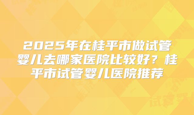 2025年在桂平市做试管婴儿去哪家医院比较好？桂平市试管婴儿医院推荐