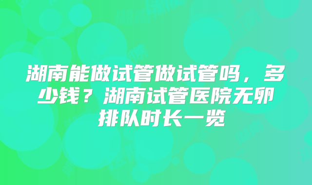 湖南能做试管做试管吗，多少钱？湖南试管医院无卵�排队时长一览