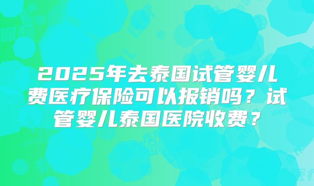 2025年去泰国试管婴儿费医疗保险可以报销吗？试管婴儿泰国医院收费？