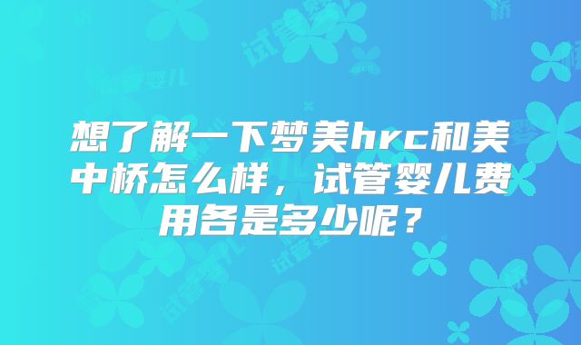 想了解一下梦美hrc和美中桥怎么样，试管婴儿费用各是多少呢？