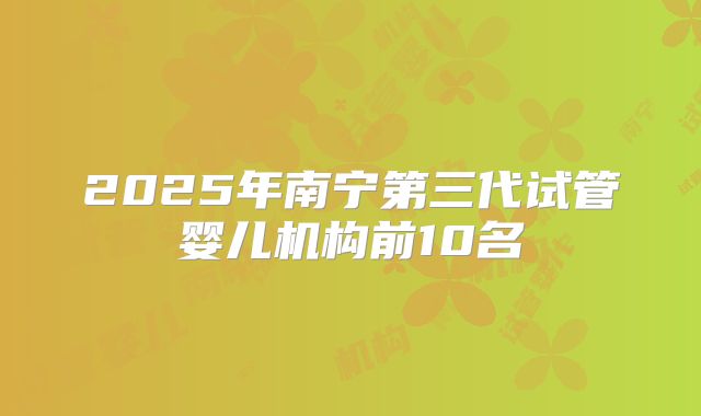 2025年南宁第三代试管婴儿机构前10名