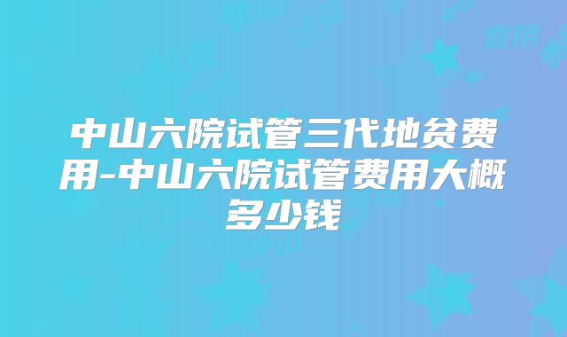 中山六院试管三代地贫费用-中山六院试管费用大概多少钱