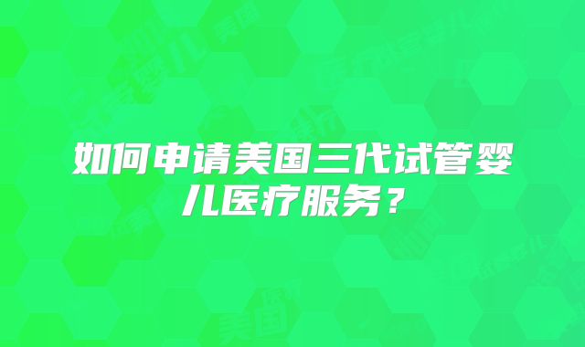 如何申请美国三代试管婴儿医疗服务？