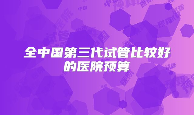 全中国第三代试管比较好的医院预算