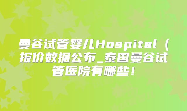 曼谷试管婴儿Hospital(报价数据公布_泰国曼谷试管医院有哪些!