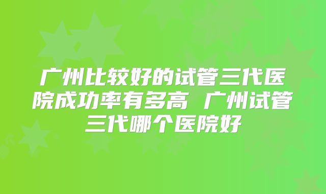 广州比较好的试管三代医院成功率有多高 广州试管三代哪个医院好