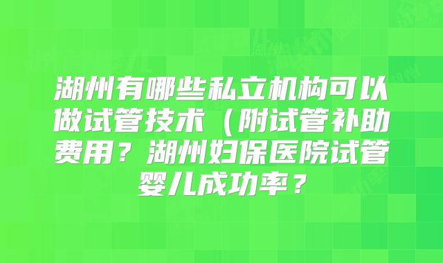 湖州有哪些私立机构可以做试管技术（附试管补助费用？湖州妇保医院试管婴儿成功率？