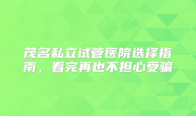 茂名私立试管医院选择指南，看完再也不担心受骗
