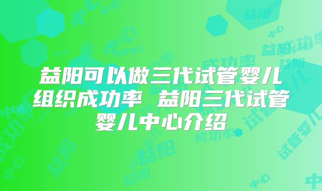 益阳可以做三代试管婴儿组织成功率 益阳三代试管婴儿中心介绍