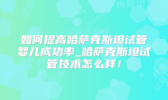 如何提高哈萨克斯坦试管婴儿成功率_哈萨克斯坦试管技术怎么样！