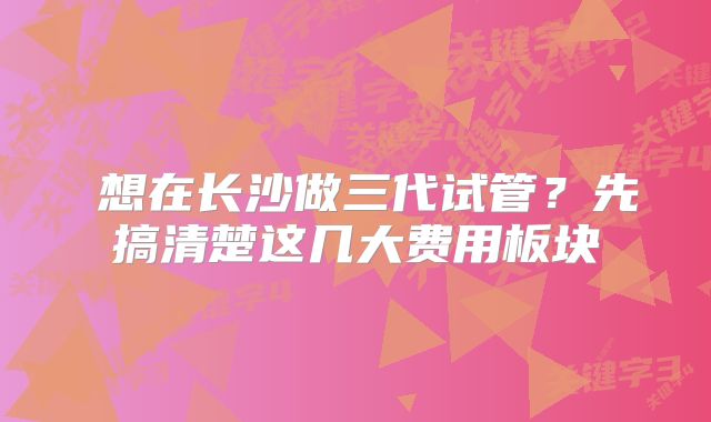  想在长沙做三代试管？先搞清楚这几大费用板块
