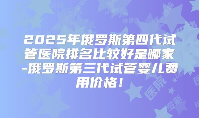 2025年俄罗斯第四代试管医院排名比较好是哪家-俄罗斯第三代试管婴儿费用价格！