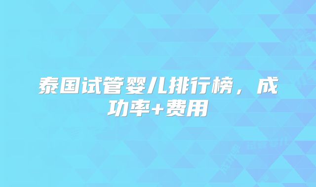 泰国试管婴儿排行榜，成功率+费用