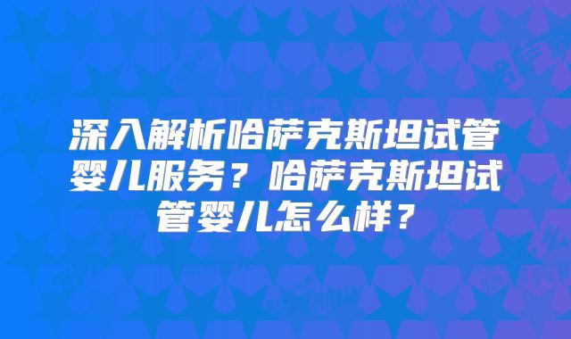深入解析哈萨克斯坦试管婴儿服务？哈萨克斯坦试管婴儿怎么样？