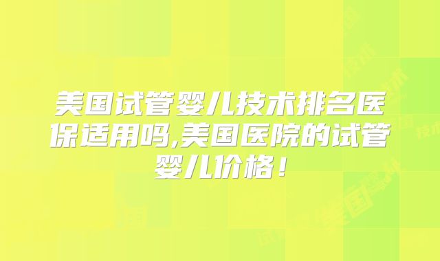 美国试管婴儿技术排名医保适用吗,美国医院的试管婴儿价格！
