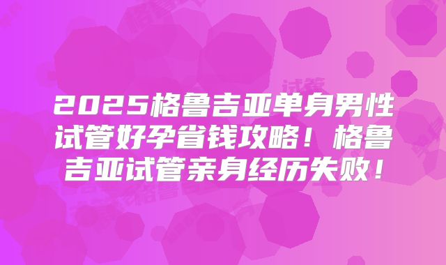 2025格鲁吉亚单身男性试管好孕省钱攻略!格鲁吉亚试管亲身经历失败!