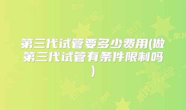 第三代试管要多少费用(做第三代试管有条件限制吗)