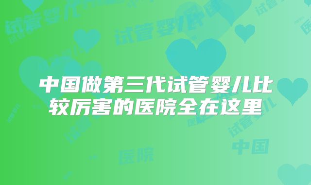 中国做第三代试管婴儿比较厉害的医院全在这里
