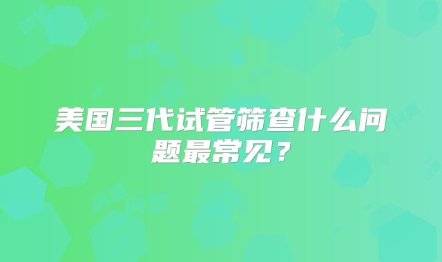 美国三代试管筛查什么问题最常见？