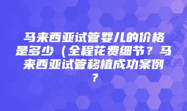 马来西亚试管婴儿的价格是多少（全程花费细节？马来西亚试管移植成功案例？