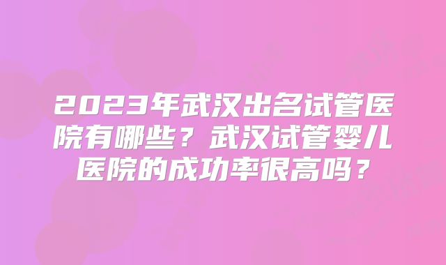 2023年武汉出名试管医院有哪些？武汉试管婴儿医院的成功率很高吗？
