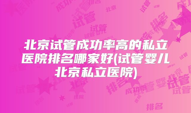 北京试管成功率高的私立医院排名哪家好(试管婴儿北京私立医院)