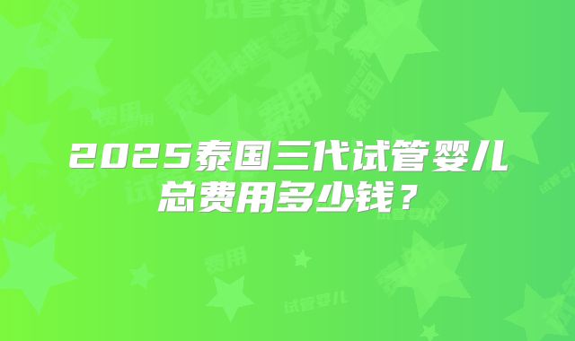 2025泰国三代试管婴儿总费用多少钱？