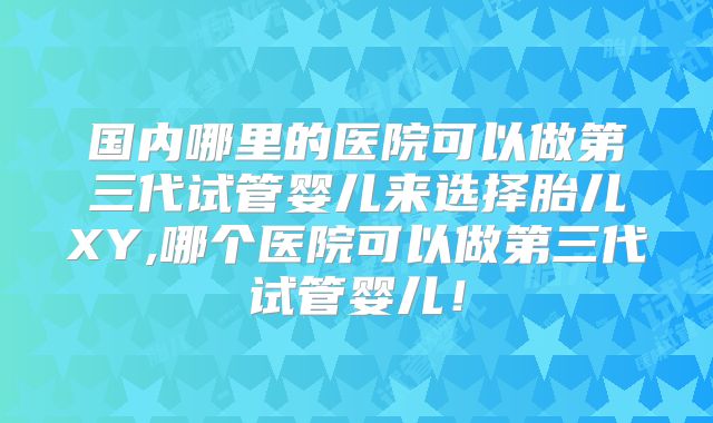 国内哪里的医院可以做第三代试管婴儿来选择胎儿XY,哪个医院可以做第三代试管婴儿！