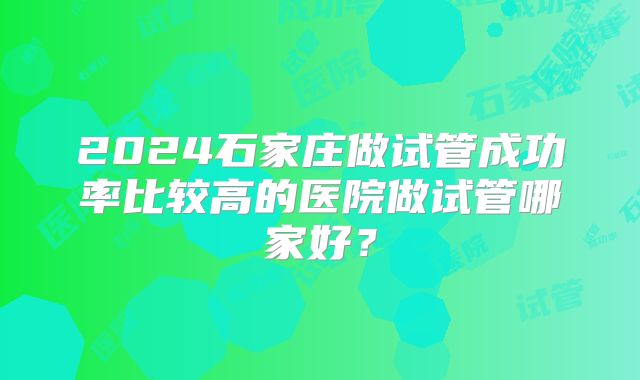 2024石家庄做试管成功率比较高的医院做试管哪家好？