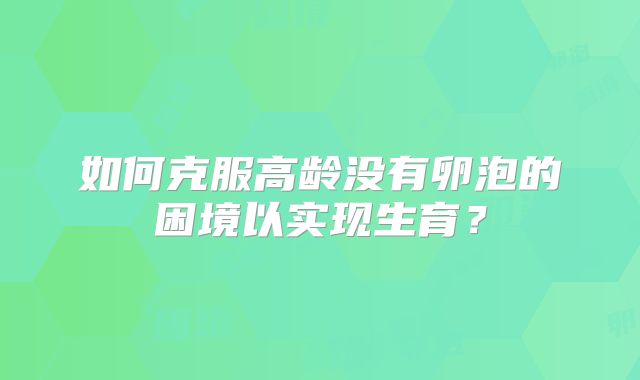如何克服高龄没有卵泡的困境以实现生育？