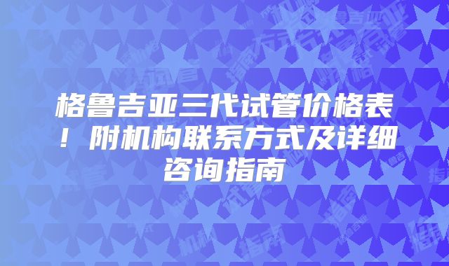 格鲁吉亚三代试管价格表!附机构联系方式及详细咨询指南