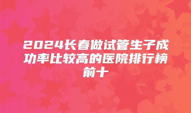 2024长春做试管生子成功率比较高的医院排行榜前十