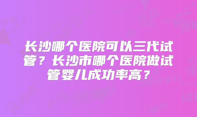 长沙哪个医院可以三代试管？长沙市哪个医院做试管婴儿成功率高？
