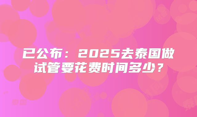 已公布：2025去泰国做试管要花费时间多少？
