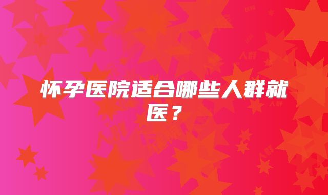 怀孕医院适合哪些人群就医?