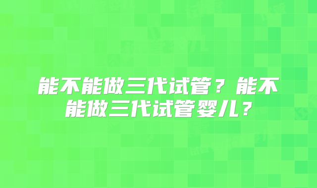 能不能做三代试管？能不能做三代试管婴儿？