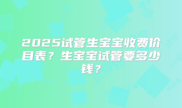 2025试管生宝宝收费价目表？生宝宝试管要多少钱？