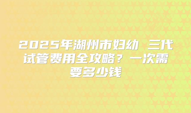 2025年湖州市妇幼 三代试管费用全攻略？一次需要多少钱