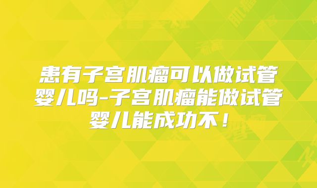 患有子宫肌瘤可以做试管婴儿吗-子宫肌瘤能做试管婴儿能成功不！