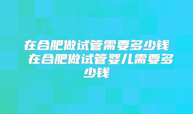 在合肥做试管需要多少钱 在合肥做试管婴儿需要多少钱